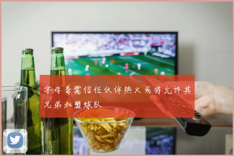 字母哥需信任伙伴热火或将允许其兄弟加盟球队