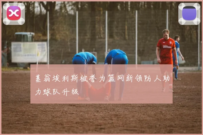 基翁埃利斯被誉为篮网新领防人助力球队升级