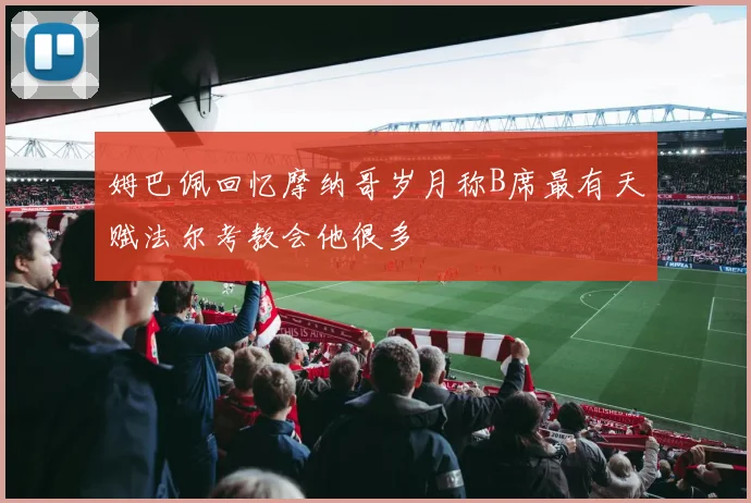 姆巴佩回忆摩纳哥岁月称B席最有天赋法尔考教会他很多