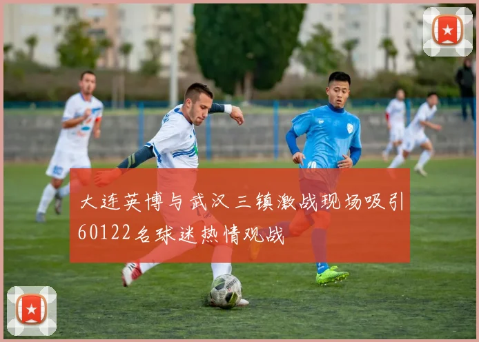 大连英博与武汉三镇激战现场吸引60122名球迷热情观战