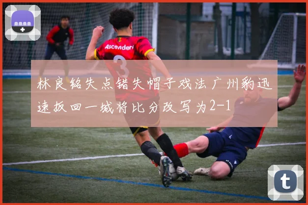 林良铭失点错失帽子戏法广州豹迅速扳回一城将比分改写为2-1