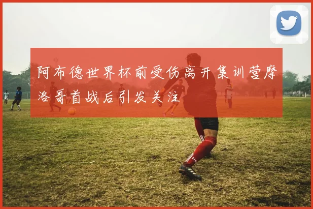 阿布德世界杯前受伤离开集训营摩洛哥首战后引发关注