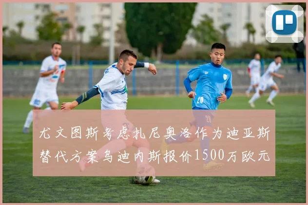 尤文图斯考虑扎尼奥洛作为迪亚斯替代方案乌迪内斯报价1500万欧元起步