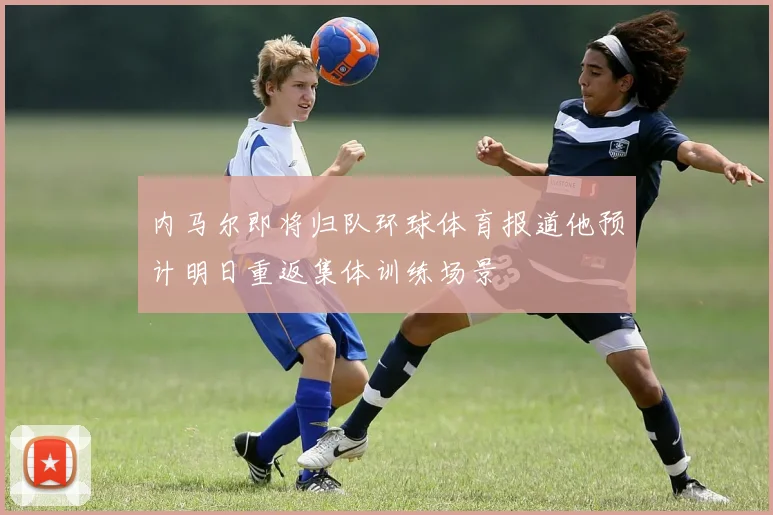 内马尔即将归队环球体育报道他预计明日重返集体训练场景