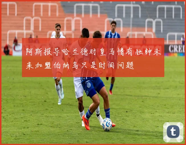 阿斯报导哈兰德对皇马情有独钟未来加盟伯纳乌只是时间问题