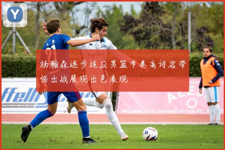 杨瀚森逐步适应男篮节奏高诗岩带伤出战展现出色表现