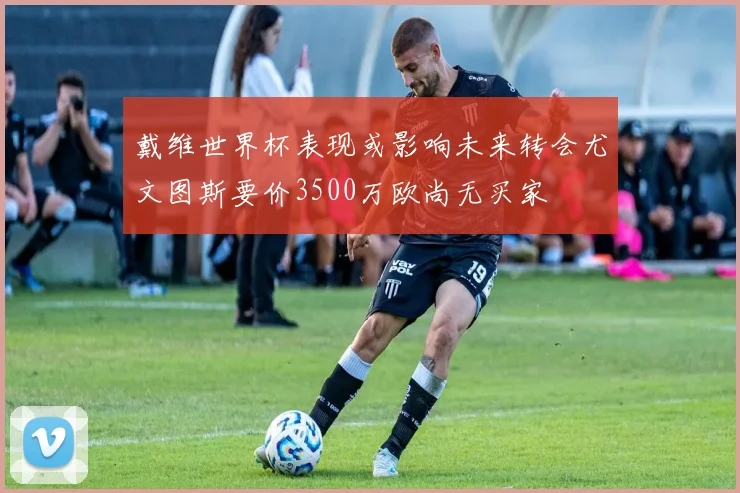 戴维世界杯表现或影响未来转会尤文图斯要价3500万欧尚无买家