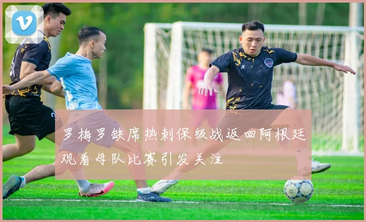 罗梅罗缺席热刺保级战返回阿根廷观看母队比赛引发关注