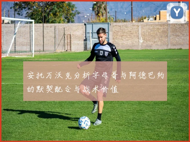 安托万沃克分析字母哥与阿德巴约的默契配合与战术价值