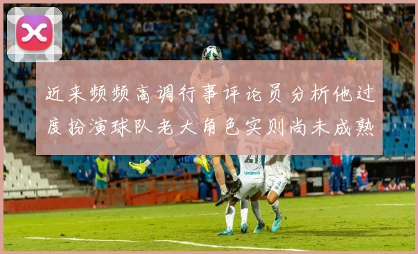 近来频频高调行事评论员分析他过度扮演球队老大角色实则尚未成熟