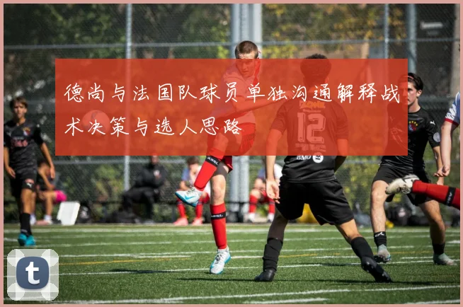 德尚与法国队球员单独沟通解释战术决策与选人思路