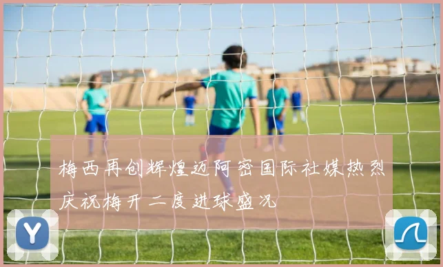 梅西再创辉煌迈阿密国际社媒热烈庆祝梅开二度进球盛况