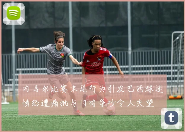 内马尔比赛末尾行为引发巴西球迷愤怒遭痛批与门将争吵令人失望
